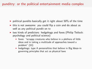 punditry: or the political entertainment media complex



     ◮   political pundits basically get it right about 50% of the time
     ◮   this is not awesome: you could ﬂip a coin and do about as
         well as any political pundit on tv
     ◮   two kinds of predictors: hedgehogs and foxes (Philip Tetlock:
         psychology and political science)
           ◮   foxes: “scrappy creatures who believe in a plethora of little
               ideas and in taking a multitude of approaches toward a
               problem” (53)
           ◮   hedgehogs: type A personalities that believe in Big Ideas–in
               governing principles that act as physical laws
 