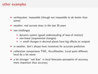 other examples


    ◮   earthquakes: impossible (though not impossible to do better than
        some)
    ◮   weather: real success story in the last 30 years
    ◮   two challenges
          ◮   dynamic system (good understanding of laws of motion)
          ◮   non-linear (exponential changes)
          ◮   ⇒ small changes in decimal places have big eﬀects on outputs
    ◮   in weather, don’t always have incentives for accurate prediction
    ◮   calibration comparisons TWC, AccuWeather, Local quite diﬀerent,
        local do a lot worse
    ◮   a lot stronger ”wet bias” in local forecasts–perception of accuracy
        more important than accuracy
 