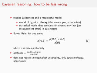 bayesian reasoning: how to be less wrong


    ◮   studied judgement and a meaningful model
          ◮   model of dgp–i.e. theory (this means you, economists)
          ◮   statistical model that accounts for uncertainty (not just
              measurement error) in parameters
    ◮   Bayes’ Rule: for any event

                                             p(B|A) ∗ p(A)
                                  p(A|B) =                                (1)
                                                 p(B)

        where p denotes probability
                      conditional∗prior
    ◮   posterior =      marginal
    ◮   does not require metaphysical uncertainty, only epistemological
        uncertainty
 