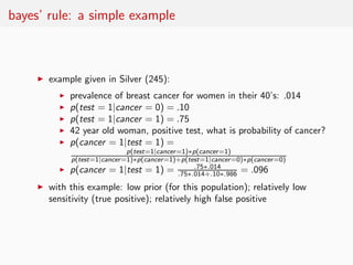 bayes’ rule: a simple example



     ◮   example given in Silver (245):
           ◮   prevalence of breast cancer for women in their 40’s: .014
           ◮   p(test = 1|cancer = 0) = .10
           ◮   p(test = 1|cancer = 1) = .75
           ◮   42 year old woman, positive test, what is probability of cancer?
           ◮   p(cancer = 1|test = 1) =
                              p(test=1|cancer =1)∗p(cancer =1)
             p(test=1|cancer =1)∗p(cancer =1)+p(test=1|cancer =0)∗p(cancer =0)
           ◮ p(cancer = 1|test = 1) =
                                              .75∗.014+.10∗.986 = .096
                                                   .75∗.014

     ◮   with this example: low prior (for this population); relatively low
         sensitivity (true positive); relatively high false positive
 