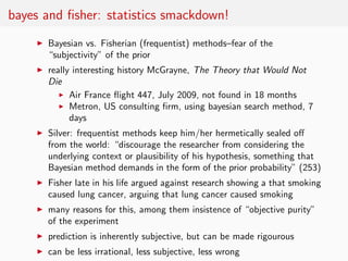 bayes and ﬁsher: statistics smackdown!
    ◮   Bayesian vs. Fisherian (frequentist) methods–fear of the
        “subjectivity” of the prior
    ◮   really interesting history McGrayne, The Theory that Would Not
        Die
           ◮ Air France ﬂight 447, July 2009, not found in 18 months

           ◮ Metron, US consulting ﬁrm, using bayesian search method, 7

              days
    ◮   Silver: frequentist methods keep him/her hermetically sealed oﬀ
        from the world: “discourage the researcher from considering the
        underlying context or plausibility of his hypothesis, something that
        Bayesian method demands in the form of the prior probability” (253)
    ◮   Fisher late in his life argued against research showing a that smoking
        caused lung cancer, arguing that lung cancer caused smoking
    ◮   many reasons for this, among them insistence of “objective purity”
        of the experiment
    ◮   prediction is inherently subjective, but can be made rigourous
    ◮   can be less irrational, less subjective, less wrong
 