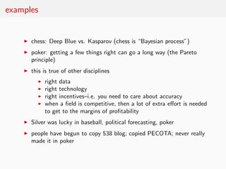 examples


    ◮   chess: Deep Blue vs. Kasparov (chess is “Bayesian process”)
    ◮   poker: getting a few things right can go a long way (the Pareto
        principle)
    ◮   this is true of other disciplines
          ◮   right data
          ◮   right technology
          ◮   right incentives–i.e. you need to care about accuracy
          ◮   when a ﬁeld is competitive, then a lot of extra eﬀort is needed
              to get to the margins of proﬁtability
    ◮   Silver was lucky in baseball, political forecasting, poker
    ◮   people have begun to copy 538 blog; copied PECOTA; never really
        made it in poker
 