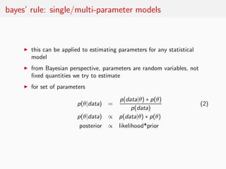 bayes’ rule: single/multi-parameter models



     ◮   this can be applied to estimating parameters for any statistical
         model
     ◮   from Bayesian perspective, parameters are random variables, not
         ﬁxed quantities we try to estimate
     ◮   for set of parameters

                                            p(data|θ) ∗ p(θ)
                           p(θ|data) =                                      (2)
                                                 p(data)
                           p(θ|data) ∝     p(data|θ) ∗ p(θ)
                            posterior ∝    likelihood*prior
 
