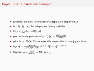 bayes’ rule: a canonical example



     ◮   canonical example: estimation of a population proportion, p
     ◮   let (X1 , X2 ...Xn ) be independent binary variables
     ◮   let y =      i   Xi ∼ BR(n, p)
                                                       f (y|p)∗f (p)
     ◮   goal: estimate posterior of p, f (p|y ) =          f (y)

     ◮   prior for p: Be(A, B) (to make this simple, this is a conjugate form)
                         Γ(n+A+B)      (y+A)−1
     ◮   f (p|y ) =   Γ(y+A)Γ(n−y+B) p         (1   − p)n−y+B−1
                             y+A                y
     ◮   Bayesian p =       A+B+n   = ML: p =   n
 
