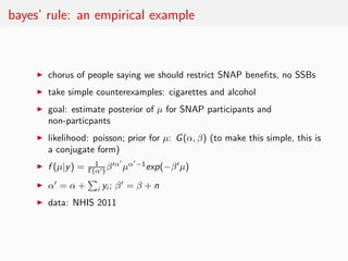 bayes’ rule: an empirical example



     ◮   chorus of people saying we should restrict SNAP beneﬁts, no SSBs
     ◮   take simple counterexamples: cigarettes and alcohol
     ◮   goal: estimate posterior of µ for SNAP participants and
         non-particpants
     ◮   likelihood: poisson; prior for µ: G (α, β) (to make this simple, this is
         a conjugate form)
                        1      ′α′ α′ −1
     ◮   f (µ|y ) =   Γ(α′ ) β    µ      exp(−β ′ µ)
     ◮   α′ = α +       i   yi ; β ′ = β + n
     ◮   data: NHIS 2011
 