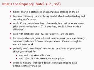 what’s the frequency, Nate? (i.e., so?)
     ◮   Silver: prior is a statement of assumptions–clearing of the air
     ◮   bayesian reasoning is about being careful about understanding and
         declaring one’s model
     ◮   would Countrywide have been able to declare their prior on home
         price trends to exclude < 0? if they had, would it have made a
         diﬀerence?
     ◮   even with relatively small N, the “answers” are the same
     ◮   for econometricians (very diﬀerent point of view from statistician),
         question is whether diﬀerent interpretations diﬀerent enough to
         warrant extra work
     ◮   probably don’t need bayes’ rule to say: be careful of your priors,
         check your model for
            ◮ how well it works–calibration
            ◮ how robust it is to alternative assumptions

     ◮   where it matters: likelihood doesn’t converge, missing data
         (includes latent variables)
 