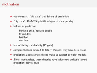 motivation


    ◮   two contexts: “big data” and failure of prediction
    ◮   “big data”: IBM–2.5 quintillion bytes of data per day
    ◮   failures of prediction
             banking crisis/housing bubble
             tv pundits
             baseball
             weather ...
    ◮   test of theory–falsiﬁability (Popper)
    ◮   complex theories diﬃcult to falsify–Popper: they have little value
    ◮   predictions about simple things make us suspect complex models
    ◮   Silver: nonetheless, these theories have value–new attitude toward
        prediction: Bayes’ Rule
 