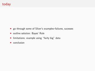 today




    ◮   go through some of Silver’s examples–failures, sucesses
    ◮   outline solution: Bayes’ Rule
    ◮   limitations: example using “fairly big” data
    ◮   conclusion
 