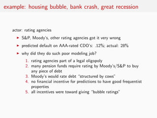 example: housing bubble, bank crash, great recession


   actor: rating agencies
     ◮   S&P, Moody’s, other rating agencies got it very wrong
     ◮   predicted default on AAA-rated CDO’s: .12%; actual: 28%
     ◮   why did they do such poor modeling job?
           1. rating agencies part of a legal oligopoly
           2. many pension funds require rating by Moody’s/S&P to buy
              any piece of debt
           3. Moody’s would rate debt “structured by cows”
           4. no ﬁnancial incentive for predictions to have good frequentist
              properties
           5. all incentives were toward giving “bubble ratings”
 