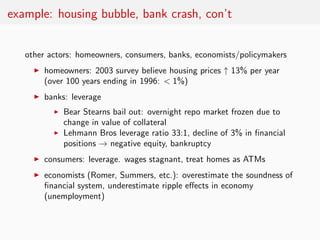 example: housing bubble, bank crash, con’t


   other actors: homeowners, consumers, banks, economists/policymakers
     ◮   homeowners: 2003 survey believe housing prices ↑ 13% per year
         (over 100 years ending in 1996: < 1%)
     ◮   banks: leverage
           ◮   Bear Stearns bail out: overnight repo market frozen due to
               change in value of collateral
           ◮   Lehmann Bros leverage ratio 33:1, decline of 3% in ﬁnancial
               positions → negative equity, bankruptcy
     ◮   consumers: leverage. wages stagnant, treat homes as ATMs
     ◮   economists (Romer, Summers, etc.): overestimate the soundness of
         ﬁnancial system, underestimate ripple eﬀects in economy
         (unemployment)
 