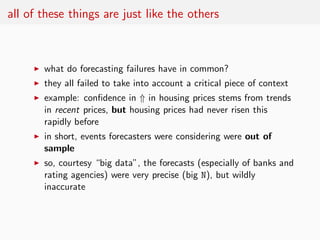 all of these things are just like the others



     ◮   what do forecasting failures have in common?
     ◮   they all failed to take into account a critical piece of context
     ◮   example: conﬁdence in ⇑ in housing prices stems from trends
         in recent prices, but housing prices had never risen this
         rapidly before
     ◮   in short, events forecasters were considering were out of
         sample
     ◮   so, courtesy “big data”, the forecasts (especially of banks and
         rating agencies) were very precise (big N), but wildly
         inaccurate
 