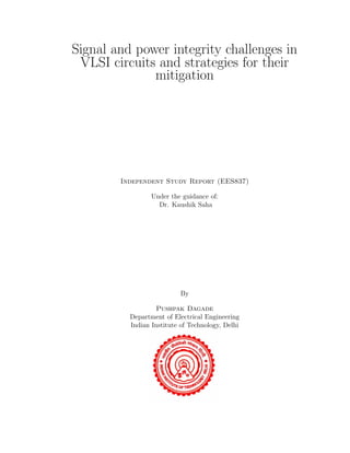 Signal and power integrity challenges in
VLSI circuits and strategies for their
mitigation
Independent Study Report (EES837)
Under the guidance of:
Dr. Kaushik Saha
By
Pushpak Dagade
Department of Electrical Engineering
Indian Institute of Technology, Delhi
 