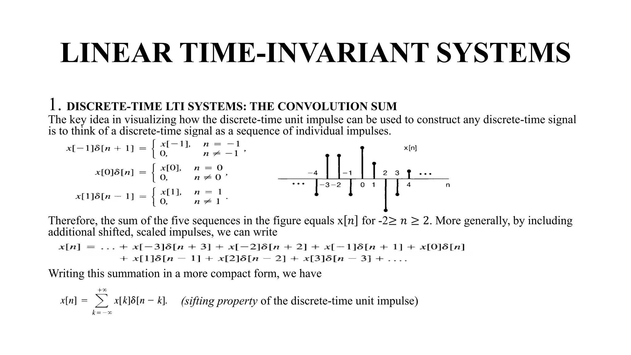 LINEAR TIME-INVARIANT SYSTEMS
1. DISCRETE-TIME LTI SYSTEMS: THE CONVOLUTION SUM
The key idea in visualizing how the discrete-time unit impulse can be used to construct any discrete-time signal
is to think of a discrete-time signal as a sequence of individual impulses.
Therefore, the sum of the five sequences in the figure equals x 𝑛 for -2≥ 𝑛 ≥ 2. More generally, by including
additional shifted, scaled impulses, we can write
Writing this summation in a more compact form, we have
(sifting property of the discrete-time unit impulse)
 