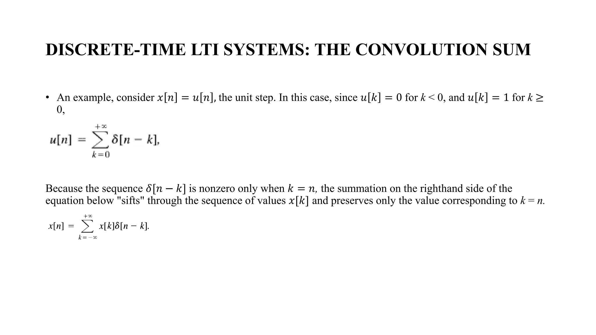 DISCRETE-TIME LTI SYSTEMS: THE CONVOLUTION SUM
• An example, consider 𝑥 𝑛 = 𝑢 𝑛 , the unit step. In this case, since 𝑢 𝑘 = 0 for k < 0, and 𝑢 𝑘 = 1 for k ≥
0,
Because the sequence 𝛿[𝑛 − 𝑘] is nonzero only when 𝑘 = 𝑛, the summation on the righthand side of the
equation below "sifts" through the sequence of values 𝑥[𝑘] and preserves only the value corresponding to k = n.
 