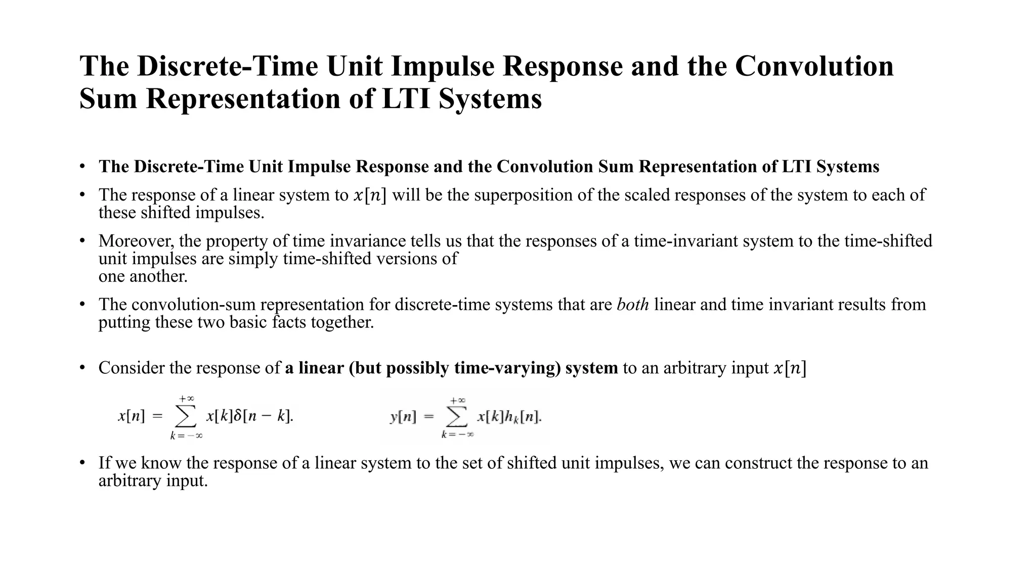 The Discrete-Time Unit Impulse Response and the Convolution
Sum Representation of LTI Systems
• The Discrete-Time Unit Impulse Response and the Convolution Sum Representation of LTI Systems
• The response of a linear system to 𝑥[𝑛] will be the superposition of the scaled responses of the system to each of
these shifted impulses.
• Moreover, the property of time invariance tells us that the responses of a time-invariant system to the time-shifted
unit impulses are simply time-shifted versions of
one another.
• The convolution-sum representation for discrete-time systems that are both linear and time invariant results from
putting these two basic facts together.
• Consider the response of a linear (but possibly time-varying) system to an arbitrary input 𝑥[𝑛]
• If we know the response of a linear system to the set of shifted unit impulses, we can construct the response to an
arbitrary input.
 