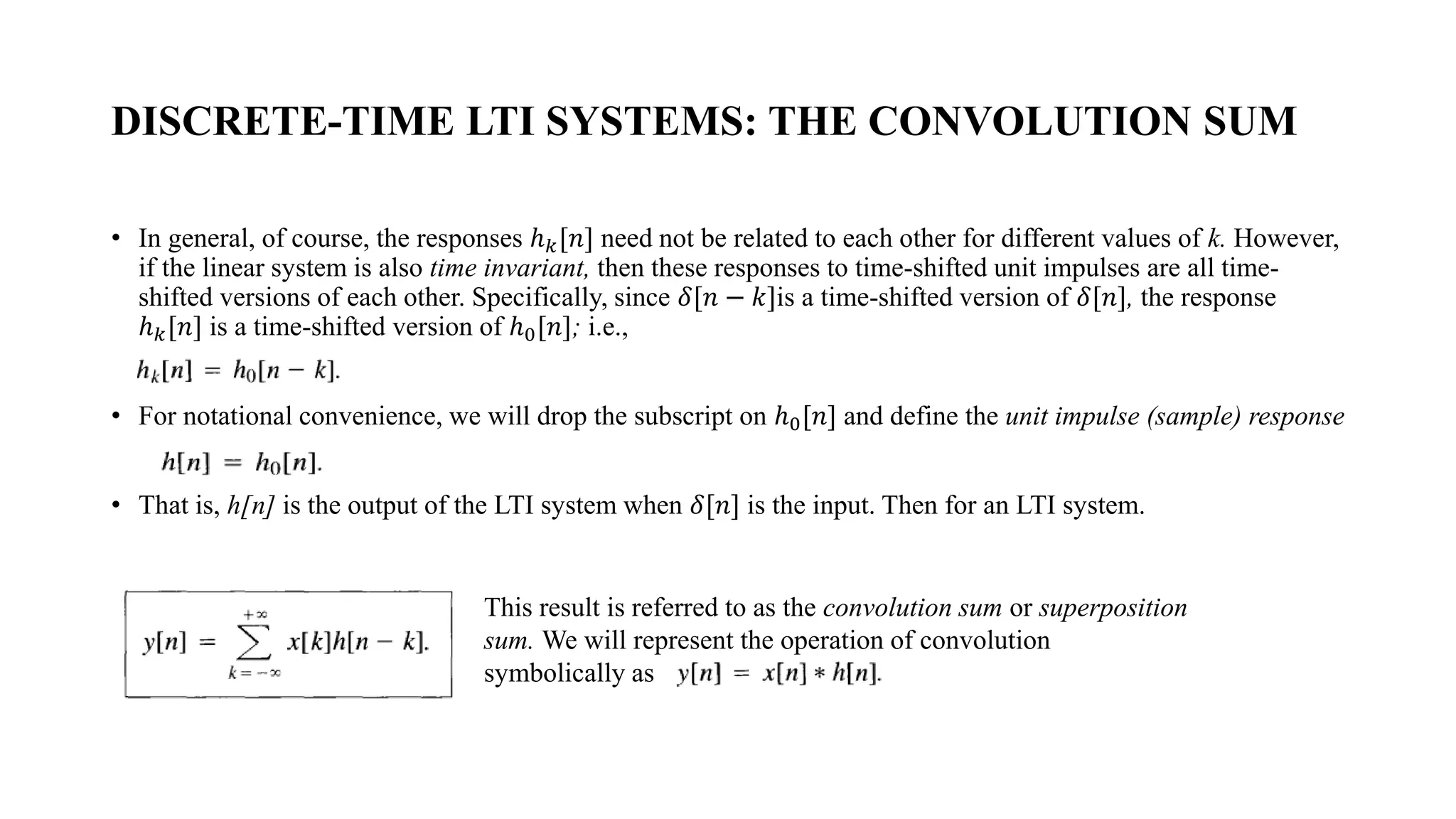 DISCRETE-TIME LTI SYSTEMS: THE CONVOLUTION SUM
• In general, of course, the responses ℎ𝑘[𝑛] need not be related to each other for different values of k. However,
if the linear system is also time invariant, then these responses to time-shifted unit impulses are all time-
shifted versions of each other. Specifically, since 𝛿[𝑛 − 𝑘]is a time-shifted version of 𝛿[𝑛], the response
ℎ𝑘[𝑛] is a time-shifted version of ℎ0[𝑛]; i.e.,
• For notational convenience, we will drop the subscript on ℎ0[𝑛] and define the unit impulse (sample) response
• That is, h[n] is the output of the LTI system when 𝛿[𝑛] is the input. Then for an LTI system.
This result is referred to as the convolution sum or superposition
sum. We will represent the operation of convolution
symbolically as
 