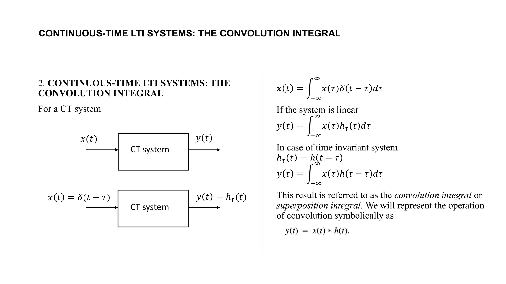 CONTINUOUS-TIME LTI SYSTEMS: THE CONVOLUTION INTEGRAL
2. CONTINUOUS-TIME LTI SYSTEMS: THE
CONVOLUTION INTEGRAL
For a CT system
𝑥 𝑡 = න
−∞
∞
𝑥(𝜏)𝛿 𝑡 − 𝜏 𝑑𝜏
If the system is linear
𝑦 𝑡 = න
−∞
∞
𝑥 𝜏 ℎ𝜏 𝑡 𝑑𝜏
In case of time invariant system
ℎ𝜏 𝑡 = ℎ 𝑡 − 𝜏
𝑦 𝑡 = න
−∞
∞
𝑥 𝜏 ℎ 𝑡 − 𝜏 𝑑𝜏
This result is referred to as the convolution integral or
superposition integral. We will represent the operation
of convolution symbolically as
𝑥(𝑡) 𝑦(𝑡)
CT system
𝑥 𝑡 = 𝛿(𝑡 − 𝜏) 𝑦 𝑡 = ℎ𝜏(𝑡)
CT system
 