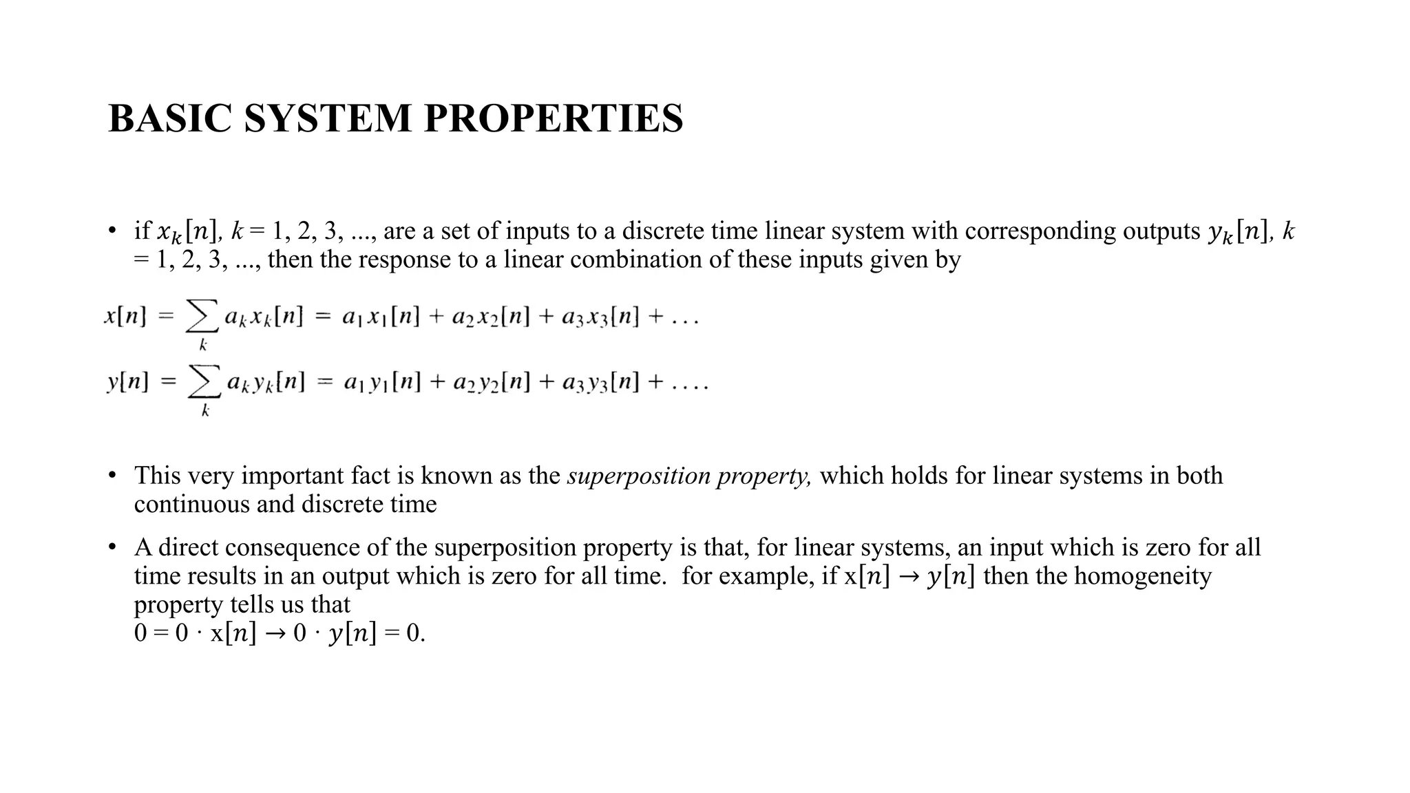 BASIC SYSTEM PROPERTIES
• if 𝑥𝑘 𝑛 , k = 1, 2, 3, ..., are a set of inputs to a discrete time linear system with corresponding outputs 𝑦𝑘 𝑛 , k
= 1, 2, 3, ..., then the response to a linear combination of these inputs given by
• This very important fact is known as the superposition property, which holds for linear systems in both
continuous and discrete time
• A direct consequence of the superposition property is that, for linear systems, an input which is zero for all
time results in an output which is zero for all time. for example, if x 𝑛 → 𝑦 𝑛 then the homogeneity
property tells us that
0 = 0 · x 𝑛 → 0 · 𝑦 𝑛 = 0.
 