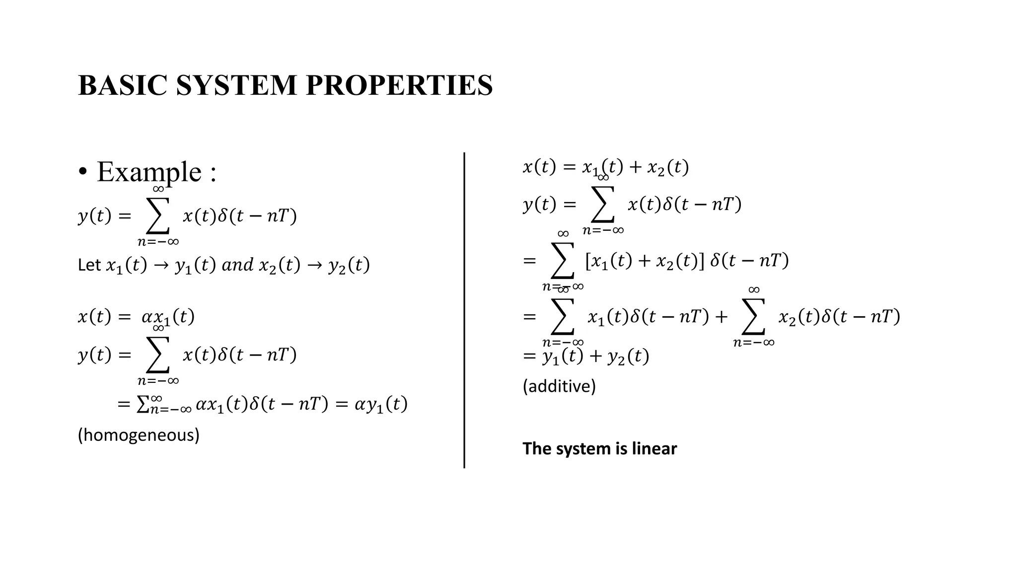 BASIC SYSTEM PROPERTIES
• Example :
𝑦 𝑡 = ෍
𝑛=−∞
∞
𝑥(𝑡)𝛿(𝑡 − 𝑛𝑇)
Let 𝑥1 𝑡 → 𝑦1 𝑡 𝑎𝑛𝑑 𝑥2 𝑡 → 𝑦2 𝑡
𝑥 𝑡 = 𝛼𝑥1 𝑡
𝑦 𝑡 = ෍
𝑛=−∞
∞
𝑥 𝑡 𝛿 𝑡 − 𝑛𝑇
= σ𝑛=−∞
∞
𝛼𝑥1 𝑡 𝛿 𝑡 − 𝑛𝑇 = 𝛼𝑦1 𝑡
(homogeneous)
𝑥 𝑡 = 𝑥1 𝑡 + 𝑥2(𝑡)
𝑦 𝑡 = ෍
𝑛=−∞
∞
𝑥 𝑡 𝛿 𝑡 − 𝑛𝑇
= ෍
𝑛=−∞
∞
[𝑥1 𝑡 + 𝑥2(𝑡)] 𝛿 𝑡 − 𝑛𝑇
= ෍
𝑛=−∞
∞
𝑥1 𝑡 𝛿 𝑡 − 𝑛𝑇 + ෍
𝑛=−∞
∞
𝑥2 𝑡 𝛿 𝑡 − 𝑛𝑇
= 𝑦1 𝑡 + 𝑦2(𝑡)
(additive)
The system is linear
 