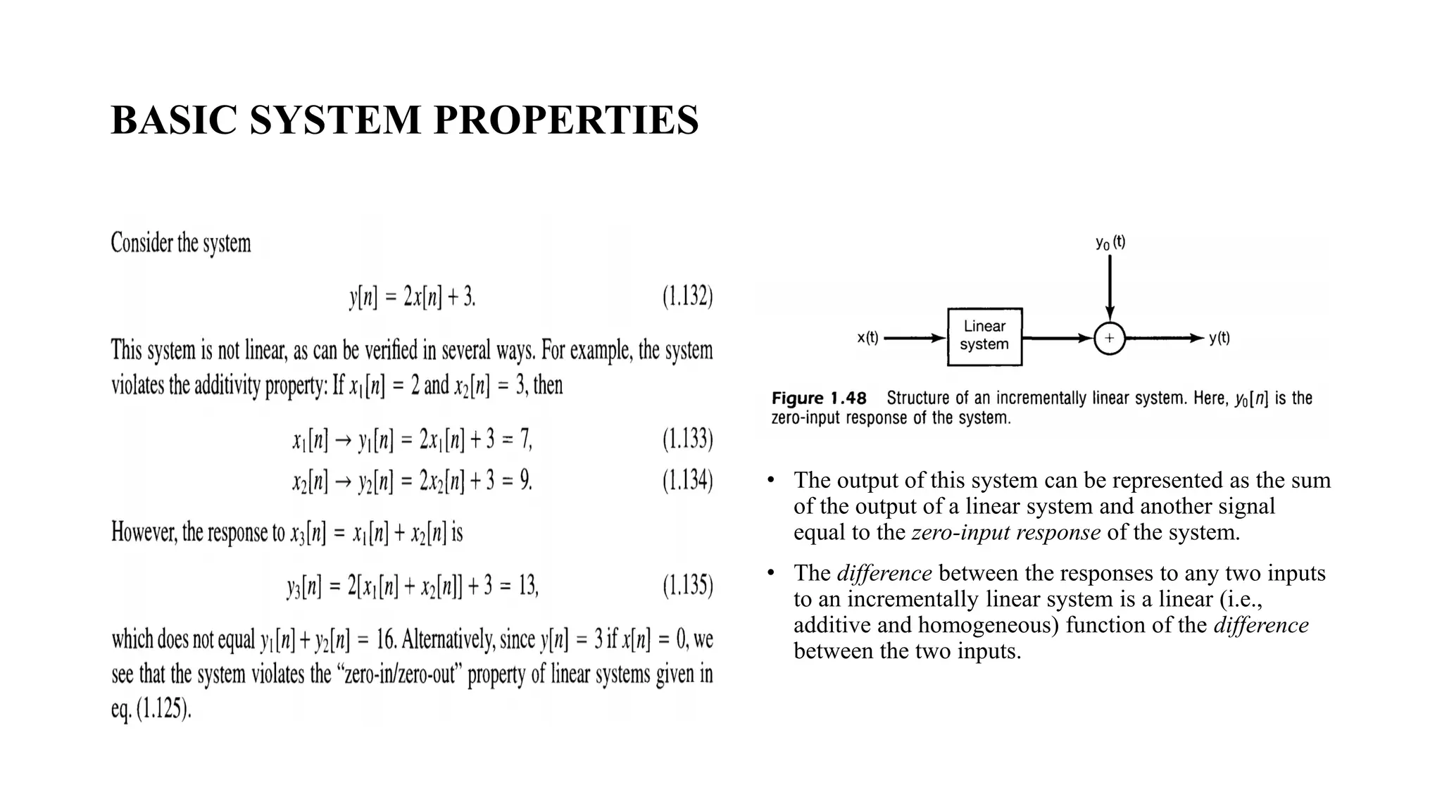 BASIC SYSTEM PROPERTIES
• The output of this system can be represented as the sum
of the output of a linear system and another signal
equal to the zero-input response of the system.
• The difference between the responses to any two inputs
to an incrementally linear system is a linear (i.e.,
additive and homogeneous) function of the difference
between the two inputs.
 