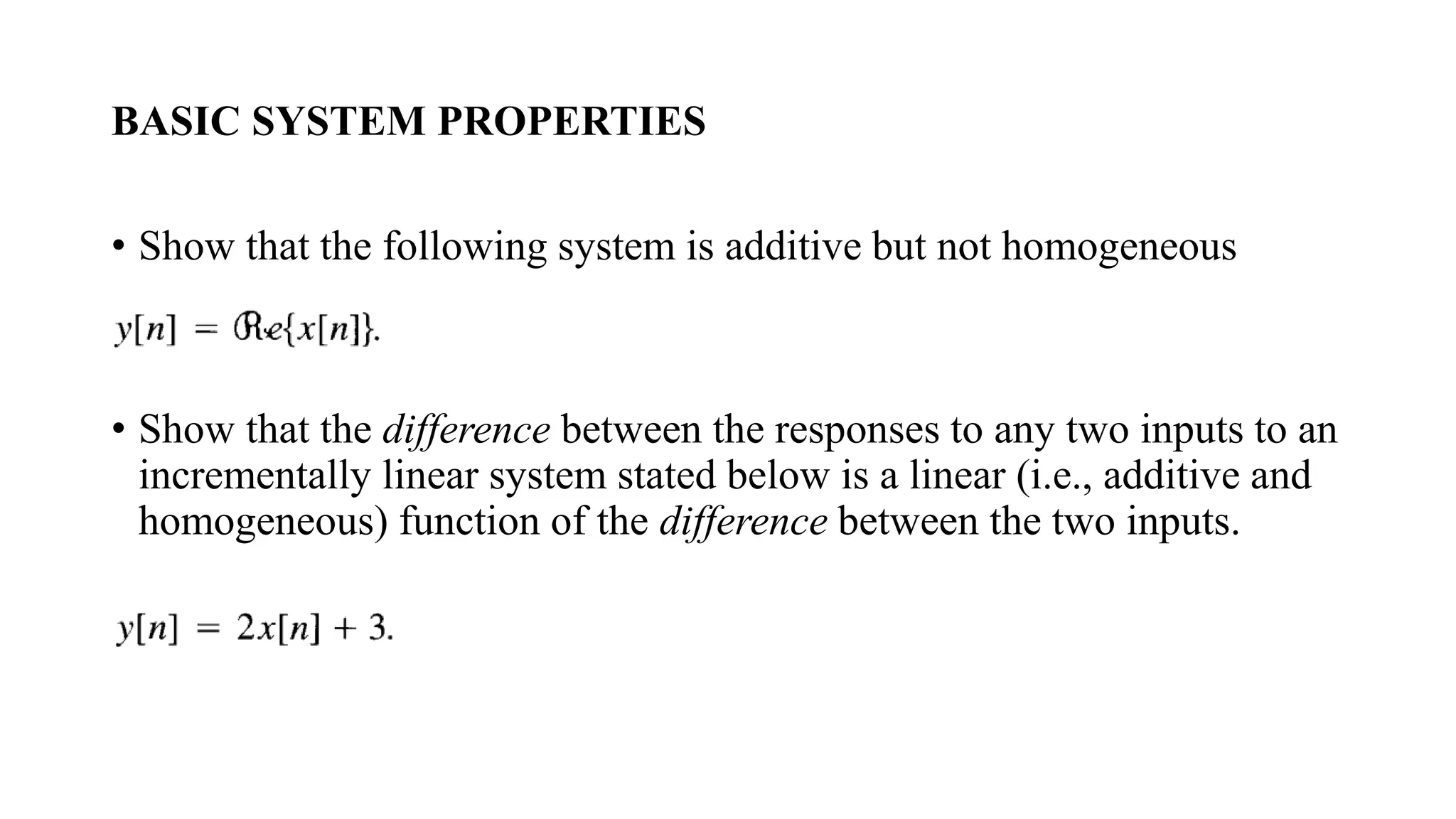 BASIC SYSTEM PROPERTIES
• Show that the following system is additive but not homogeneous
• Show that the difference between the responses to any two inputs to an
incrementally linear system stated below is a linear (i.e., additive and
homogeneous) function of the difference between the two inputs.
 