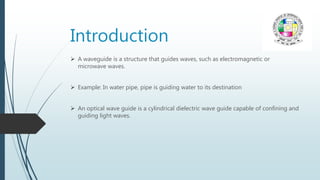 Introduction
 A waveguide is a structure that guides waves, such as electromagnetic or
microwave waves.
 Example: In water pipe, pipe is guiding water to its destination
 An optical wave guide is a cylindrical dielectric wave guide capable of confining and
guiding light waves.
 