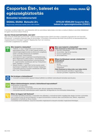 Csoportos Élet-, baleset és
egészségbiztosítás
Biztosítási termékismertető
SIGNAL IDUNA Biztosító Zrt.
Magyarország, tevékenységi engedély száma: H-EN-II-84/2016.
HITELES VÉDELEM Csoportos Élet-,
baleset és egészségbiztosítás (CSH01)
1. oldal
SIG 4706
Milyen kötelezettségeim vannak a biztosítással kapcsolatban?
A biztosítottra vonatkozóan:
– áthárított díj fizetés kötelezettség,
– közlési kötelezettség, a szerződés tartama alatt változás bejelentési kötelezettség,
– a biztosítási esemény bekövetkezése esetén bejelentési, felvilágosítási és információadási kötelezettség.
Hol érvényes a biztosításom?
✓ A biztosító kockázatviselése egyaránt kiterjed belföldön és külföldön bekövetkezett biztosítási eseményekre.
Milyen korlátozások vannak a biztosítási
fedezetben?
Korlátozások:
sérvek,
pszichikai zavarok,
mérgezések.
Főbb kizárások (a felsorolás nem teljes körű):
kedvezményezett szándékos magatartása,
súlyosan gondatlan magatartás (ittas állapot).
Mire nem terjed ki a biztosítás?
Főbb kizárások (a felsorolás nem teljes körű):
előzmény betegségek,
öncsonkítás, vagy annak kísérlete,
bizonyos foglalkozások,
terrorcselekmény.
A termékre vonatkozó teljes körű, szerződéskötés előtti és szerződéses tájékoztatás a termékre vonatkozó általános szerződési feltételekben
és egyéb dokumentumokban érhető el.
MILYEN TÍPUSÚ BIZTOSÍTÁSRÓL VAN SZÓ?
Jelen HITELES VÉDELEM Csoportos Élet-, baleset és egészségbiztosítás (CSH01) terméket a Lépéselőny Egyesület köti mint Szerződő.
Biztosítottak a Lépéselőny Egyesület tagjai és pártolótagjai. A biztosítást a Biztosítottak által felvett kölcsönökhöz és lakástakarékpénztári
megtakarításokhoz lehetséges megkötni. Megtakarítási részt nem tartalmaz.
A biztosítási szolgáltatások az alábbiak:
Mikor és hogyan kell fizetnem?
A biztosítási díj fizetése folyamatos. A biztosítás éves díjfizetésű, a biztosítóval történt megállapodás alapján azonban a biztosítási
évre vonatkozó éves díj havonta fizetendő. Az egyes biztosítottakra vonatkozó díjat a biztosítottak éves, féléves, negyedéves
részletekben is fizethetik az Alkusz részére.
A díj fizetése banki átutalással, csoportos beszedési megbízással és készpénz-átutalási megbízással lehetséges.
Mire terjed ki a biztosítás?
✓ Haláleset, D vagy E kategóriába sorolt maradandó
egészségkárosodás, 50%-ot elérő baleseti eredetű ma-
radandó egészségkárosodás és előrehozott szolgáltatás
esetén a fennálló tőketartozás és legfeljebb
3 havi elmaradt Törlesztőrészlet
✓ A biztosított 60 napot meghaladó keresőképtelensége,
illetve álláskeresővé válása esetén a keresőképtelenség,
illetve a Biztosított álláskeresőkénti nyilvántartásának
61. napját követően esedékessé váló havi Törlesztőrész-
let(ek), legfeljebb 4 hónapig
✓ Baleseti eredetű, 5 napot elérő kórházi ápolás esetén
egyösszegű szolgáltatás melynek összege megegyezik
a biztosítási eseményt követően esedékessé váló legfel-
jebb 4 havi Törlesztőrészlette
 