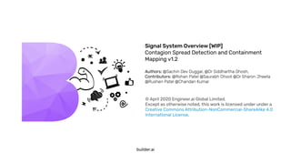 Signal System Overview [WIP]
Contagion Spread Detection and Containment
Mapping v1.2
Authors: @Sachin Dev Duggal, @Dr Siddhartha Ghosh,
Contributors: @Rohan Patel @Saurabh Dhoot @Dr Sharon Jheeta
@Rushen Patel @Chandan Kumar
builder.ai
© April 2020 Engineer.ai Global Limited.
Except as otherwise noted, this work is licensed under under a
Creative Commons Attribution-NonCommercial-ShareAlike 4.0
International License.
 