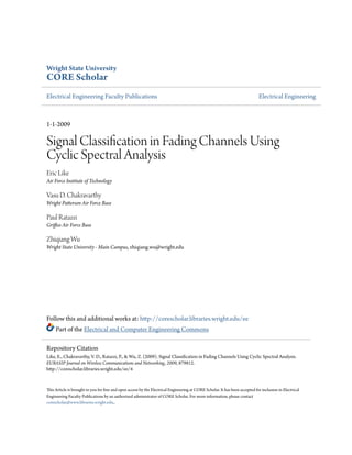 Wright State University

CORE Scholar
Electrical Engineering Faculty Publications

Electrical Engineering

1-1-2009

Signal Classification in Fading Channels Using
Cyclic Spectral Analysis
Eric Like
Air Force Institute of Technology

Vasu D. Chakravarthy
Wright Patterson Air Force Base

Paul Ratazzi
Griffiss Air Force Base

Zhiqiang Wu
Wright State University - Main Campus, zhiqiang.wu@wright.edu

Follow this and additional works at: http://corescholar.libraries.wright.edu/ee
Part of the Electrical and Computer Engineering Commons
Repository Citation
Like, E., Chakravarthy, V. D., Ratazzi, P., & Wu, Z. (2009). Signal Classification in Fading Channels Using Cyclic Spectral Analysis.
EURASIP Journal on Wireless Communications and Networking, 2009, 879812.
http://corescholar.libraries.wright.edu/ee/4

This Article is brought to you for free and open access by the Electrical Engineering at CORE Scholar. It has been accepted for inclusion in Electrical
Engineering Faculty Publications by an authorized administrator of CORE Scholar. For more information, please contact
corescholar@www.libraries.wright.edu,.

 