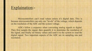 Explaination:-
Microcontrollers can’t read values unless it’s digital data. This is
because microcontrollers can only see “levels” of the voltage, which depends
on the resolution of the ADC and the system voltage.
ADCs follow a sequence when converting analog signals to digital.
They first sample the signal, then quantify it to determine the resolution of
the signal, and finally set binary values and send it to the system to read the
digital signal. Two important aspects of the ADC are its sampling rate and
resolution.
 