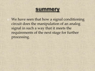  We have seen that how a signal conditioning
circuit does the manipulation of an analog
signal in such a way that it meets the
requirements of the next stage for further
processing.
 