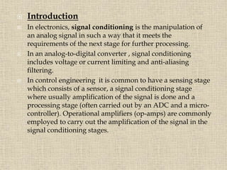  Introduction
 In electronics, signal conditioning is the manipulation of
an analog signal in such a way that it meets the
requirements of the next stage for further processing.
 In an analog-to-digital converter , signal conditioning
includes voltage or current limiting and anti-aliasing
filtering.
 In control engineering it is common to have a sensing stage
which consists of a sensor, a signal conditioning stage
where usually amplification of the signal is done and a
processing stage (often carried out by an ADC and a micro-
controller). Operational amplifiers (op-amps) are commonly
employed to carry out the amplification of the signal in the
signal conditioning stages.
 