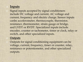  Inputs
 Signal inputs accepted by signal conditioners
include DC voltage and current, AC voltage and
current, frequency and electric charge. Sensor inputs
canbe accelerometer, thermocouple, thermistor,
resistance ,thermometer, strain gauge or bridge,
and LVDT or RVDT. Specialized inputs include
encoder, counter or tachometer, timer or clock, relay or
switch, and other specialized inputs.
 Outputs
 Outputs for signal conditioning equipment can be
voltage, current, frequency, timer or counter, relay,
resistance or potentiometer, and other specialized
outputs.
 