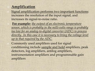  Amplification
 Signal amplification performs two important functions:
increases the resolution of the input signal, and
increases its signal-to-noise ratio.
 For example- the output of an electronic temperature
sensor, which is probably in the milli-volts range is probably
too low for an analog-to-digital converter (ADC) to process
directly. In this case it is necessary to bring the voltage level
up to that required by the ADC.
 Commonly used amplifiers used for signal
conditioning include sample and hold amplifiers, peak
detectors, log amplifiers, antilog amplifiers,
instrumentation amplifiers and programmable gain
amplifiers
 