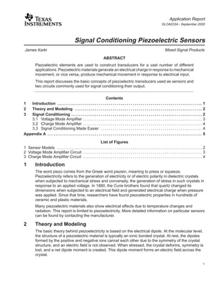 Application Report
SLOA033A - September 2000
1
Signal Conditioning Piezoelectric Sensors
James Karki Mixed Signal Products
ABSTRACT
Piezoelectric elements are used to construct transducers for a vast number of different
applications. Piezoelectric materials generate an electrical charge in response to mechanical
movement, or vice versa, produce mechanical movement in response to electrical input.
This report discusses the basic concepts of piezoelectric transducers used as sensors and
two circuits commonly used for signal conditioning their output.
Contents
1 Introduction 1. . . . . . . . . . . . . . . . . . . . . . . . . . . . . . . . . . . . . . . . . . . . . . . . . . . . . . . . . . . . . . . . . . . . . . . . .
2 Theory and Modeling 2. . . . . . . . . . . . . . . . . . . . . . . . . . . . . . . . . . . . . . . . . . . . . . . . . . . . . . . . . . . . . . . .
3 Signal Conditioning 2. . . . . . . . . . . . . . . . . . . . . . . . . . . . . . . . . . . . . . . . . . . . . . . . . . . . . . . . . . . . . . . . . .
3.1 Voltage Mode Amplifier 3. . . . . . . . . . . . . . . . . . . . . . . . . . . . . . . . . . . . . . . . . . . . . . . . . . . . . . . . . . . .
3.2 Charge Mode Amplifier 4. . . . . . . . . . . . . . . . . . . . . . . . . . . . . . . . . . . . . . . . . . . . . . . . . . . . . . . . . . . .
3.3 Signal Conditioning Made Easier 4. . . . . . . . . . . . . . . . . . . . . . . . . . . . . . . . . . . . . . . . . . . . . . . . . . .
Appendix A 5. . . . . . . . . . . . . . . . . . . . . . . . . . . . . . . . . . . . . . . . . . . . . . . . . . . . . . . . . . . . . . . . . . . . . . . . . . . . . .
List of Figures
1 Sensor Models 2. . . . . . . . . . . . . . . . . . . . . . . . . . . . . . . . . . . . . . . . . . . . . . . . . . . . . . . . . . . . . . . . . . . . . . . . .
2 Voltage Mode Amplifier Circuit 3. . . . . . . . . . . . . . . . . . . . . . . . . . . . . . . . . . . . . . . . . . . . . . . . . . . . . . . . . . . .
3 Charge Mode Amplifier Circuit 4. . . . . . . . . . . . . . . . . . . . . . . . . . . . . . . . . . . . . . . . . . . . . . . . . . . . . . . . . . . .
1 Introduction
The word piezo comes from the Greek word piezein, meaning to press or squeeze.
Piezoelectricity refers to the generation of electricity or of electric polarity in dielectric crystals
when subjected to mechanical stress and conversely, the generation of stress in such crystals in
response to an applied voltage. In 1880, the Curie brothers found that quartz changed its
dimensions when subjected to an electrical field and generated electrical charge when pressure
was applied. Since that time, researchers have found piezoelectric properties in hundreds of
ceramic and plastic materials.
Many piezoelectric materials also show electrical effects due to temperature changes and
radiation. This report is limited to piezoelectricity. More detailed information on particular sensors
can be found by contacting the manufacturer.
2 Theory and Modeling
The basic theory behind piezoelectricity is based on the electrical dipole. At the molecular level,
the structure of a piezoelectric material is typically an ionic bonded crystal. At rest, the dipoles
formed by the positive and negative ions cancel each other due to the symmetry of the crystal
structure, and an electric field is not observed. When stressed, the crystal deforms, symmetry is
lost, and a net dipole moment is created. This dipole moment forms an electric field across the
crystal.
 