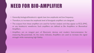 NEED FOR BIO-AMPLIFIER
• Generally, biological/bioelectric signals have low amplitude and low frequency.
• Therefore, to increase the amplitude level of biosignals amplifiers are designed.
• The outputs from these amplifiers are used for further analysis and they appear as ECG, EMG,
or any bioelectric waveforms. Such amplifiers are defined as Bio Amplifiers or Biomedical
Amplifiers.
• Amplifiers are an integral part of Electronic devices and modern Instrumentation for
measuring Bio-potentials. As the name indicates, Amplifiers are used to increase the signal
strength while maintaining high fidelity.
21
 
