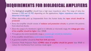 REQUIREMENTS FOR BIOLOGICAL AMPLIFIERS
• The biological amplifier should have a high input impedance value. The range of value lies
between 2 MΩ and 10 MΩ depending on the applications. Higher impedance value reduces
distortion of the signal.
• When electrodes pick up biopotentials from the human body, the input circuit should be
protected.
• Every bio-amplifier should consist of isolation and protection circuits, to prevent the patients
from electrical shocks.
• Since the output of a bioelectric signal is in millivolts or microvolt range, the voltage gain value
of the amplifier should be higher than 100dB.
• Throughout the entire bandwidth range, a constant gain should be maintained.
• A bio-amplifier should have a small output impedance.
• A good bio-amplifier should be free from drift and noise.
• Common Mode Rejection Ratio (CMRR) value of amplifier should be greater than 80dB to
reduce the interference from common mode signal.
22
 