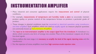 INSTRUMENTATION AMPLIFIER
• Many industrial and consumer applications require the measurement and control of physical
conditions.
• For example, measurements of temperature and humidity inside a plant to accurately maintain
product quality, or precise control of the temperature furnace to produce a particular grade of
product.
• These changes in physical conditions must be converted to electrical quantities using transducers,
and then amplified. Such amplifiers, which are used to amplify signals to measure physical quantities
are commonly known as Instrumentation Amplifiers.
• The input to an instrumentation amplifier is the output signal from the transducer. A transducer is a
device which converts one form of energy into another. Most of the transducer outputs are of very
low-level signals.
• Hence, before the next stage, it is necessary to amplify the level of the signal, rejecting noise and the
interference.
• For the rejection of noise, amplifiers must have high common-mode rejection ratio.
30
 