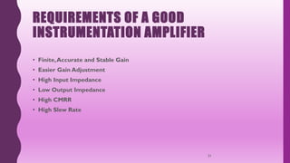 REQUIREMENTS OF A GOOD
INSTRUMENTATION AMPLIFIER
• Finite,Accurate and Stable Gain
• Easier Gain Adjustment
• High Input Impedance
• Low Output Impedance
• High CMRR
• High Slew Rate
31
 