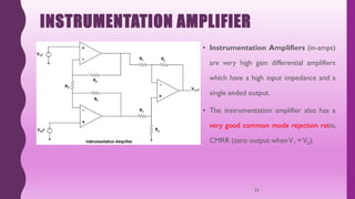 INSTRUMENTATION AMPLIFIER
• Instrumentation Amplifiers (in-amps)
are very high gain differential amplifiers
which have a high input impedance and a
single ended output.
• The instrumentation amplifier also has a
very good common mode rejection ratio,
CMRR (zero output whenV1 =V2).
32
 