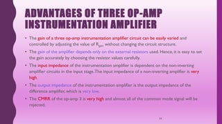 ADVANTAGES OF THREE OP-AMP
INSTRUMENTATION AMPLIFIER
• The gain of a three op-amp instrumentation amplifier circuit can be easily varied and
controlled by adjusting the value of Rgain without changing the circuit structure.
• The gain of the amplifier depends only on the external resistors used. Hence, it is easy to set
the gain accurately by choosing the resistor values carefully.
• The input impedance of the instrumentation amplifier is dependent on the non-inverting
amplifier circuits in the input stage.The input impedance of a non-inverting amplifier is very
high.
• The output impedance of the instrumentation amplifier is the output impedance of the
difference amplifier, which is very low.
• The CMRR of the op-amp 3 is very high and almost all of the common mode signal will be
rejected.
34
 
