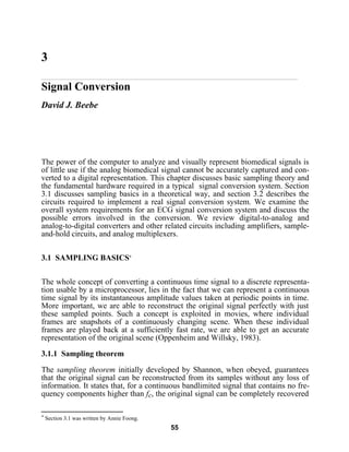 55
3
Signal Conversion
David J. Beebe
The power of the computer to analyze and visually represent biomedical signals is
of little use if the analog biomedical signal cannot be accurately captured and con-
verted to a digital representation. This chapter discusses basic sampling theory and
the fundamental hardware required in a typical signal conversion system. Section
3.1 discusses sampling basics in a theoretical way, and section 3.2 describes the
circuits required to implement a real signal conversion system. We examine the
overall system requirements for an ECG signal conversion system and discuss the
possible errors involved in the conversion. We review digital-to-analog and
analog-to-digital converters and other related circuits including amplifiers, sample-
and-hold circuits, and analog multiplexers.
3.1 SAMPLING BASICS*
The whole concept of converting a continuous time signal to a discrete representa-
tion usable by a microprocessor, lies in the fact that we can represent a continuous
time signal by its instantaneous amplitude values taken at periodic points in time.
More important, we are able to reconstruct the original signal perfectly with just
these sampled points. Such a concept is exploited in movies, where individual
frames are snapshots of a continuously changing scene. When these individual
frames are played back at a sufficiently fast rate, we are able to get an accurate
representation of the original scene (Oppenheim and Willsky, 1983).
3.1.1 Sampling theorem
The sampling theorem initially developed by Shannon, when obeyed, guarantees
that the original signal can be reconstructed from its samples without any loss of
information. It states that, for a continuous bandlimited signal that contains no fre-
quency components higher than fc, the original signal can be completely recovered
* Section 3.1 was written by Annie Foong.
 