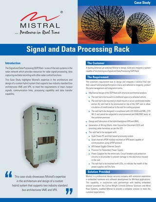 This case study showcases Mistral’s expertise
in the architecture and design of a custom
hybrid system that supports two industry standard
bus architectures VME and VPX.
The Customer
The Requirement
Solution Provided
A leading Defense Lab selected Mistral to design, build and integrate a system
capableoffunctioningasaSignalandDataProcessing(SDP)Rack.
The customer’s requirement was to design and integrate a solution that met
their overall functional/performance criteria and adhered to longevity, product
lifecyclemanagementandintegrationnorms.
Mistral is a professional design services company with extensive experience
in embedded hardware and software development for Mil-Aero applications.
This capability, in conjunction with partnerships with leading embedded
solution providers like Curtiss Wright Controls Defense Solutions and Wind
River Systems, enabled Mistral to provide a complete solution to meet the
customerexpectations.
:
!
!
!
:
:
:
!
!
!
!
!
!
MechanicaldesignoftheSDPRackwithstructuralandthermalanalysis
Therackhadtobehousedinashelteredspaceonawheeledvehicle
The rack had to be mounted on shock mounts in an air conditioned shelter
and an AC vent had to be provisioned on top of the SDP rack to allow
circulationofconditionedairtotherackforcoolingpurposes
The rack had to be designed in compliance with JSS 55555 and MIL - STD
461 E and would be subjected to environmental and EMI/EMC tests, at
thecustomerpremises
DesignandFabricationofthehybridbackplane(VPXandVME)
Generation of Wiring Charts, Inter Connection Document (ICD) and
providing cable harnesses as per the ICD
The rack had to be equipped with:
Quad Power PC and Intel based processing system
Quad channel sFPDP module mounted on VPX board capable of
communication using sFPDP protocol
VPX based Gigabit Ethernet Switch
Provision for Redundant Power Supply
Power Supplies for the entire rack. Circuit breakers and protection
circuitry to be provided to prevent damage to the electronics housed
in the rack
The rack had to be mounted with LEDs, to indicate the health of the
power supplies and the fans.
Introduction
TheSignalandDataProcessing(SDP)Rack isoneofthesub-systemsinthe
radar network which provides resources for radar signal processing, data
capturinganddatarecordingwithotherradarcontrolfunctions.
This Case Study highlights Mistral’s expertise in the architecture and
design of a custom hybrid system that supports two industry standard bus
architectures VME and VPX, to meet the requirements of input /output
signals, communication links, processing capability and data transfer
capability.
Case Study
Signal and Data Processing Rack
 