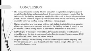 CONCLUSION
 This survey includes the work by different researchers on signal de-noising techniques, In
wavelet based technique and emperical mode decomposition technique we studied that, the
basic wavelet thresholding operator was modiﬁed in order to suit to the special characteristics
of EMD modes. Moreover, inspired by translation invariant wavelet thresholding, an iterative
scheme for improved EMD de-noising performance was developed.
 The new algorithms have been tested with two well studied signals in high noise scenarios
and their performance was compared with wavelet thresholding methods. It turned out, that
the iterative EMD de-noising method exhibit the best performance in most cases[1].
 In ECG Signal de-noising we reviewed that, ECG signal is corrupted by different type of
noises like power line interference, channel noise, baseline wander, Electromyogram (EMG)
Noise, electrode contact noise, and motion artifacts.
 Adaptive filtering is the best filtering technique for ECG signal with low frequency SNR.
Wavelet technique can be used if signal beat to beat variation is high. EMD can be used to
remove high frequency noise
 
