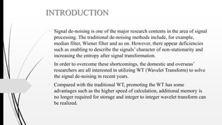 INTRODUCTION
• Signal de-noising is one of the major research contents in the area of signal
processing. The traditional de-noising methods include, for example,
median filter, Wiener filter and so on. However, there appear deficiencies
such as enabling to describe the signals’ character of non-stationarity and
increasing the entropy after signal transformation.
• In order to overcome these shortcomings, the domestic and overseas’
researchers are all interested in utilizing WT (Wavelet Transform) to solve
the signal de-noising in recent years.
• Compared with the traditional WT, promoting the WT has some
advantages such as the higher speed of calculation, additional memory is
no longer required for storage and integer to integer wavelet transform can
be realized.
 