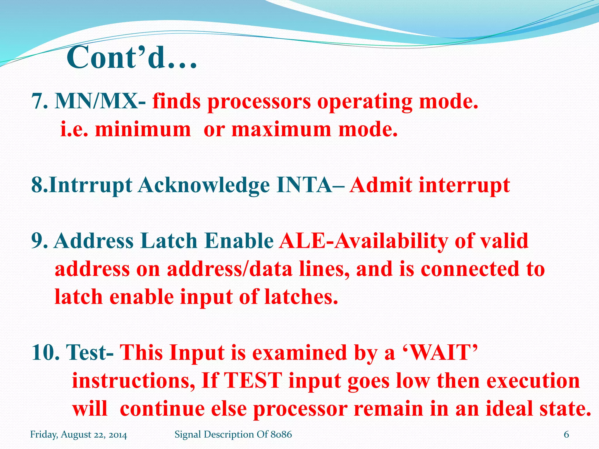 Friday, August 22, 2014 Signal Description Of 8086 6
7. MN/MX- finds processors operating mode.
i.e. minimum or maximum mode.
8.Intrrupt Acknowledge INTA– Admit interrupt
9. Address Latch Enable ALE-Availability of valid
address on address/data lines, and is connected to
latch enable input of latches.
10. Test- This Input is examined by a ‘WAIT’
instructions, If TEST input goes low then execution
will continue else processor remain in an ideal state.
Cont’d…
 