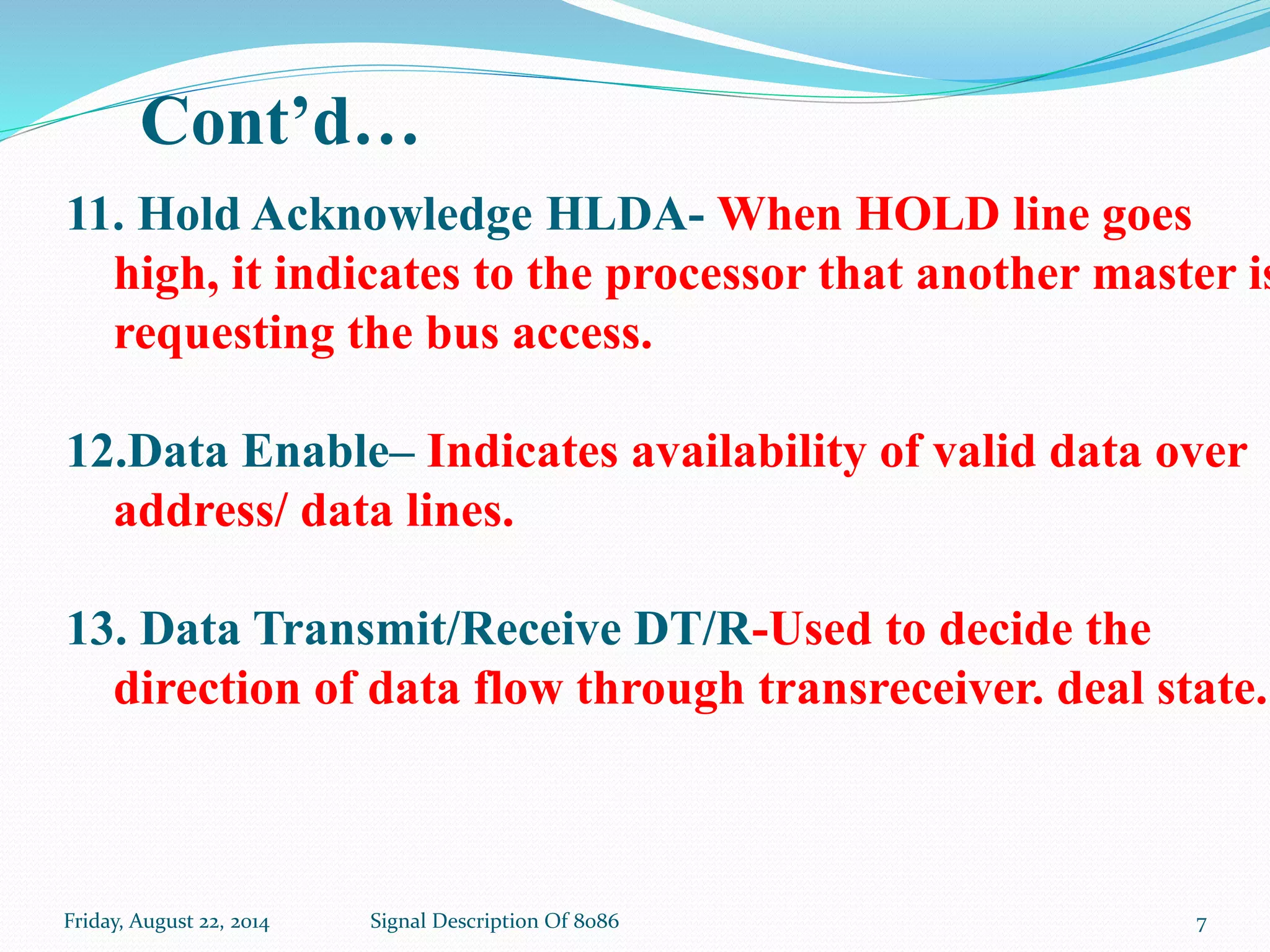 Friday, August 22, 2014 Signal Description Of 8086 7
11. Hold Acknowledge HLDA- When HOLD line goes
high, it indicates to the processor that another master is
requesting the bus access.
12.Data Enable– Indicates availability of valid data over
address/ data lines.
13. Data Transmit/Receive DT/R-Used to decide the
direction of data flow through transreceiver. deal state.
Cont’d…
 