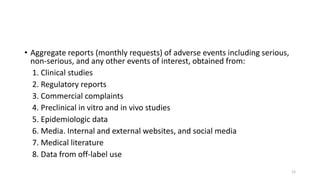 • Aggregate reports (monthly requests) of adverse events including serious,
non-serious, and any other events of interest, obtained from:
1. Clinical studies
2. Regulatory reports
3. Commercial complaints
4. Preclinical in vitro and in vivo studies
5. Epidemiologic data
6. Media. Internal and external websites, and social media
7. Medical literature
8. Data from off-label use
12
 