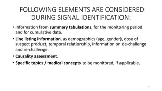 FOLLOWING ELEMENTS ARE CONSIDERED
DURING SIGNAL IDENTIFICATION:
• Information from summary tabulations, for the monitoring period
and for cumulative data.
• Line listing information, as demographics (age, gender), dose of
suspect product, temporal relationship, information on de-challenge
and re-challenge.
• Causality assessment.
• Specific topics / medical concepts to be monitored, if applicable.
15
 