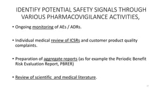 IDENTIFY POTENTIAL SAFETY SIGNALS THROUGH
VARIOUS PHARMACOVIGILANCE ACTIVITIES,
• Ongoing monitoring of AEs / ADRs.
• Individual medical review of ICSRs and customer product quality
complaints.
• Preparation of aggregate reports (as for example the Periodic Benefit
Risk Evaluation Report, PBRER)
• Review of scientific and medical literature.
17
 